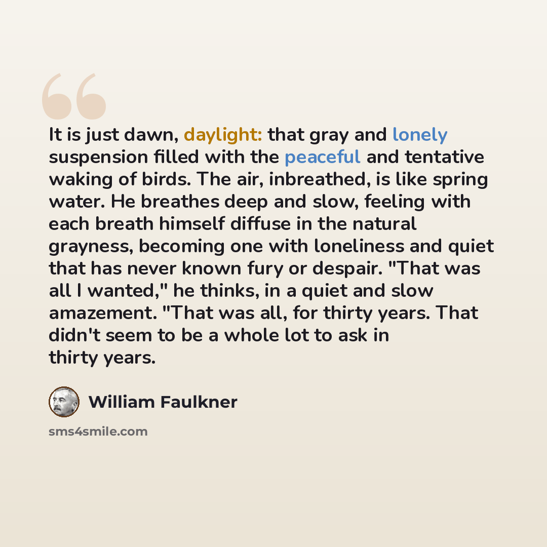 “It is just dawn, daylight: that gray and lonely suspension filled with the peaceful and tentative waking of birds. The air, inbreathed, is like spring water. He breathes deep and slow, feeling with each breath himself diffuse in the natural grayness, becoming one with loneliness and quiet that has…” quote by William Faulkner