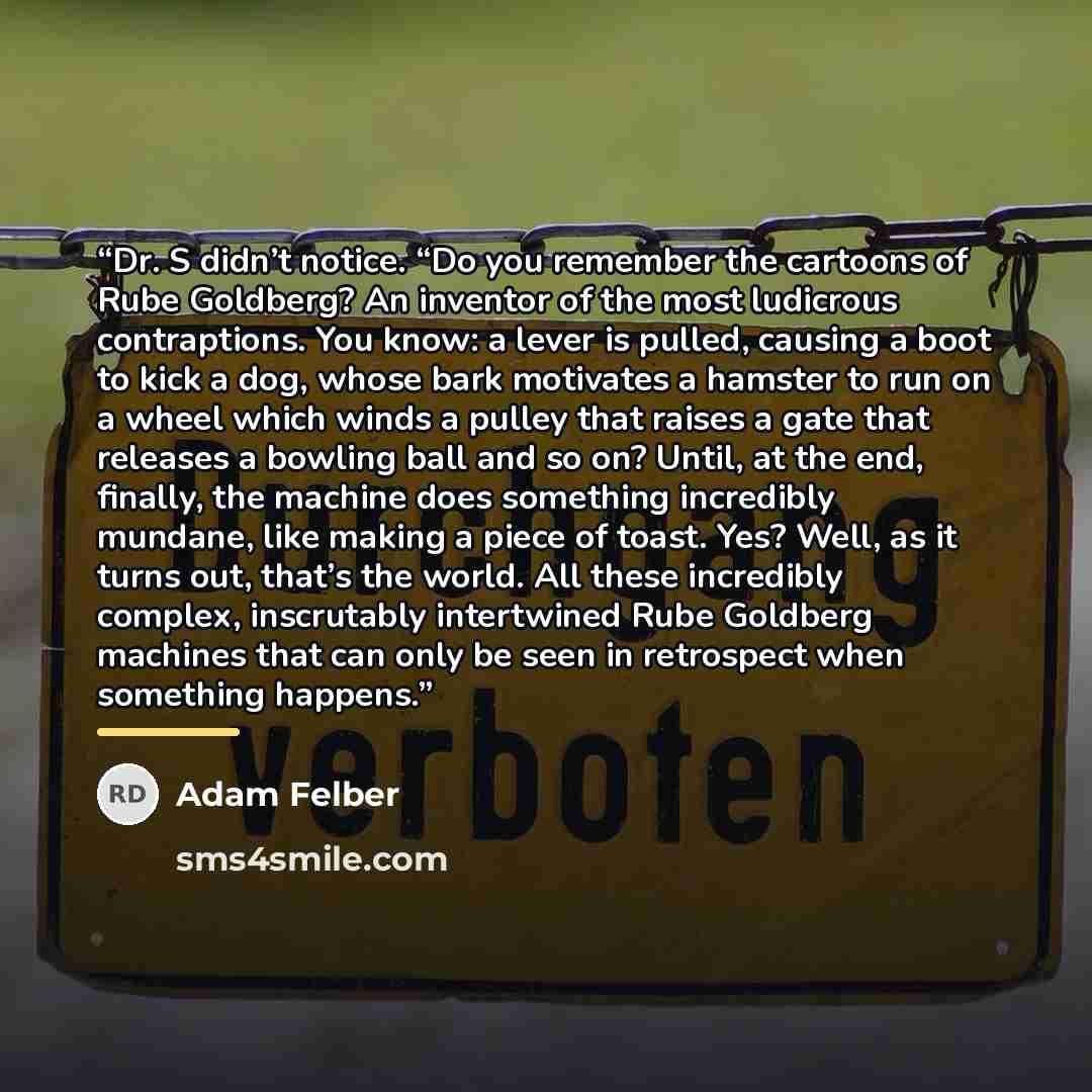 “Dr. S didn’t notice. “Do you remember the cartoons of Rube Goldberg? An inventor of the most ludicrous contraptions. You know: a lever is pulled, causing a boot to kick a dog, whose bark motivates a hamster to run on a wheel which winds a pulley that raises a gate that releases a bowling ball and…” quote by Adam Felber
