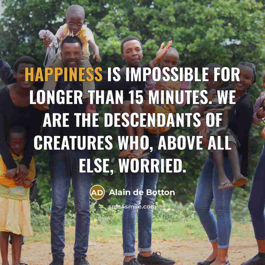 “Happiness is impossible for longer than 15 minutes. We are the descendants of creatures who, above all else, worried.” quote by Alain de Botton