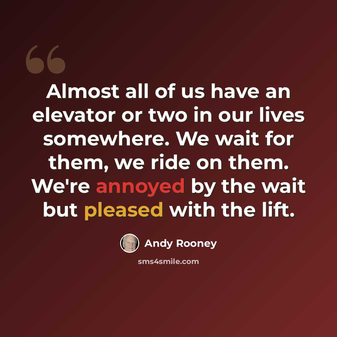 “Almost all of us have an elevator or two in our lives somewhere. We wait for them, we ride on them. We're annoyed by the wait but pleased with the lift.” quote by Andy Rooney