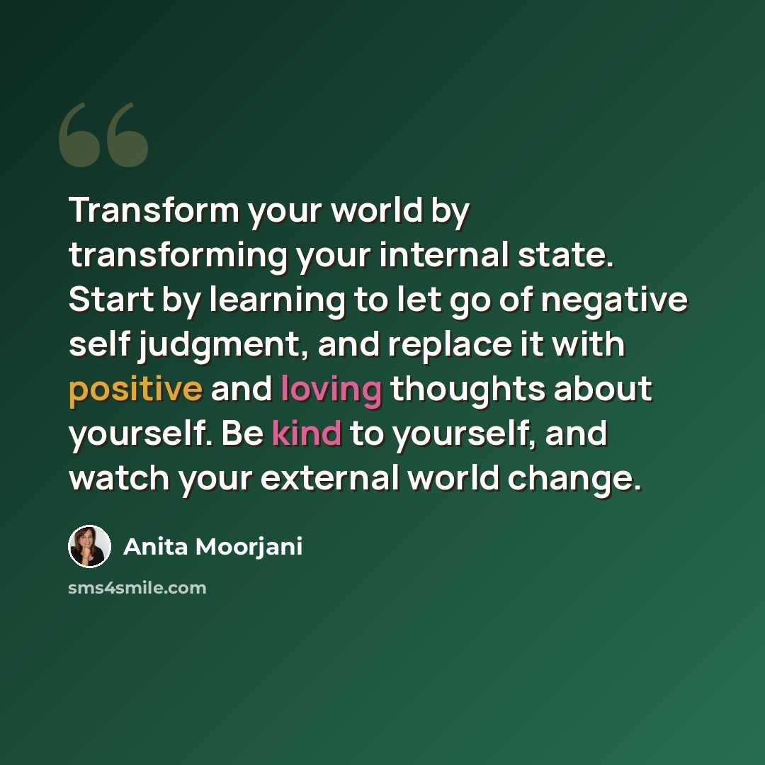 “Transform your world by transforming your internal state. Start by learning to let go of negative self judgment, and replace it with positive and loving thoughts about yourself. Be kind to yourself, and watch your external world change.” quote by Anita Moorjani
