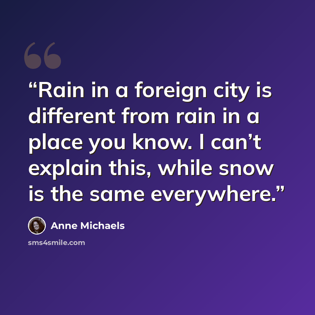 “Rain in a foreign city is different from rain in a place you know. I can’t explain this, while snow is the same everywhere.” quote by Anne Michaels