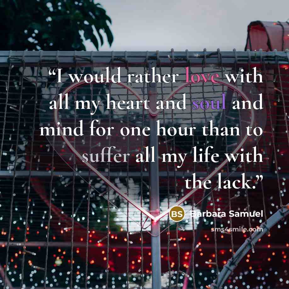 “I would rather love with all my heart and soul and mind for one hour than to suffer all my life with the lack.” quote by Barbara Samuel