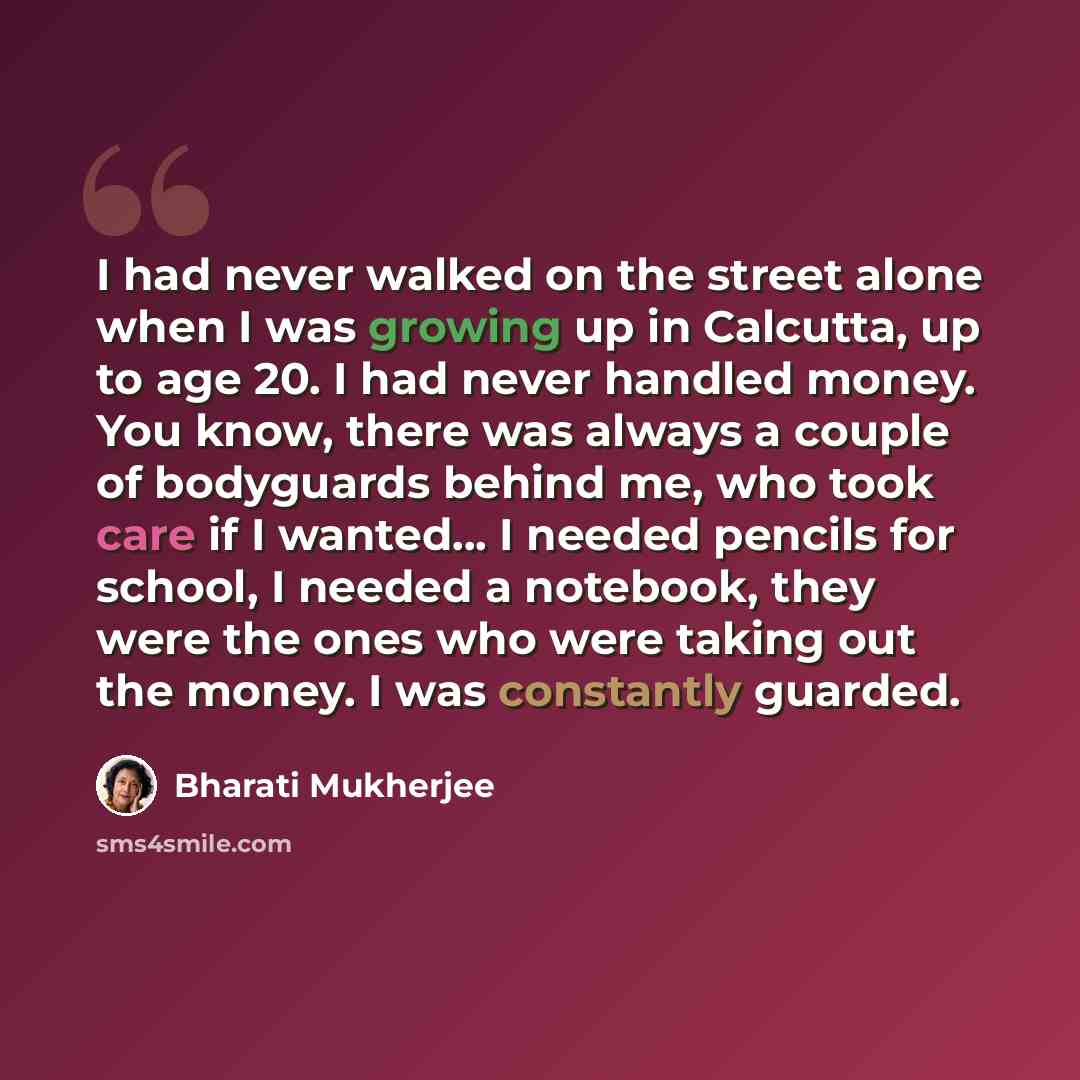“I had never walked on the street alone when I was growing up in Calcutta, up to age 20. I had never handled money. You know, there was always a couple of bodyguards behind me, who took care if I wanted... I needed pencils for school, I needed a notebook, they were the ones who were taking out the…” quote by Bharati Mukherjee