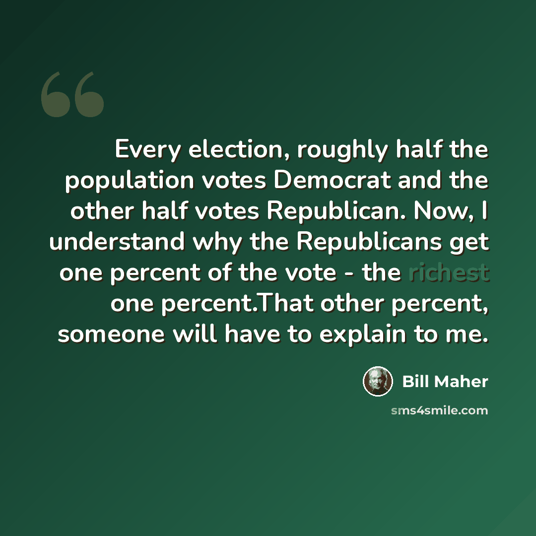 “Every election, roughly half the population votes Democrat and the other half votes Republican. Now, I understand why the Republicans get one percent of the vote - the richest one percent.That other percent, someone will have to explain to me.” quote by Bill Maher