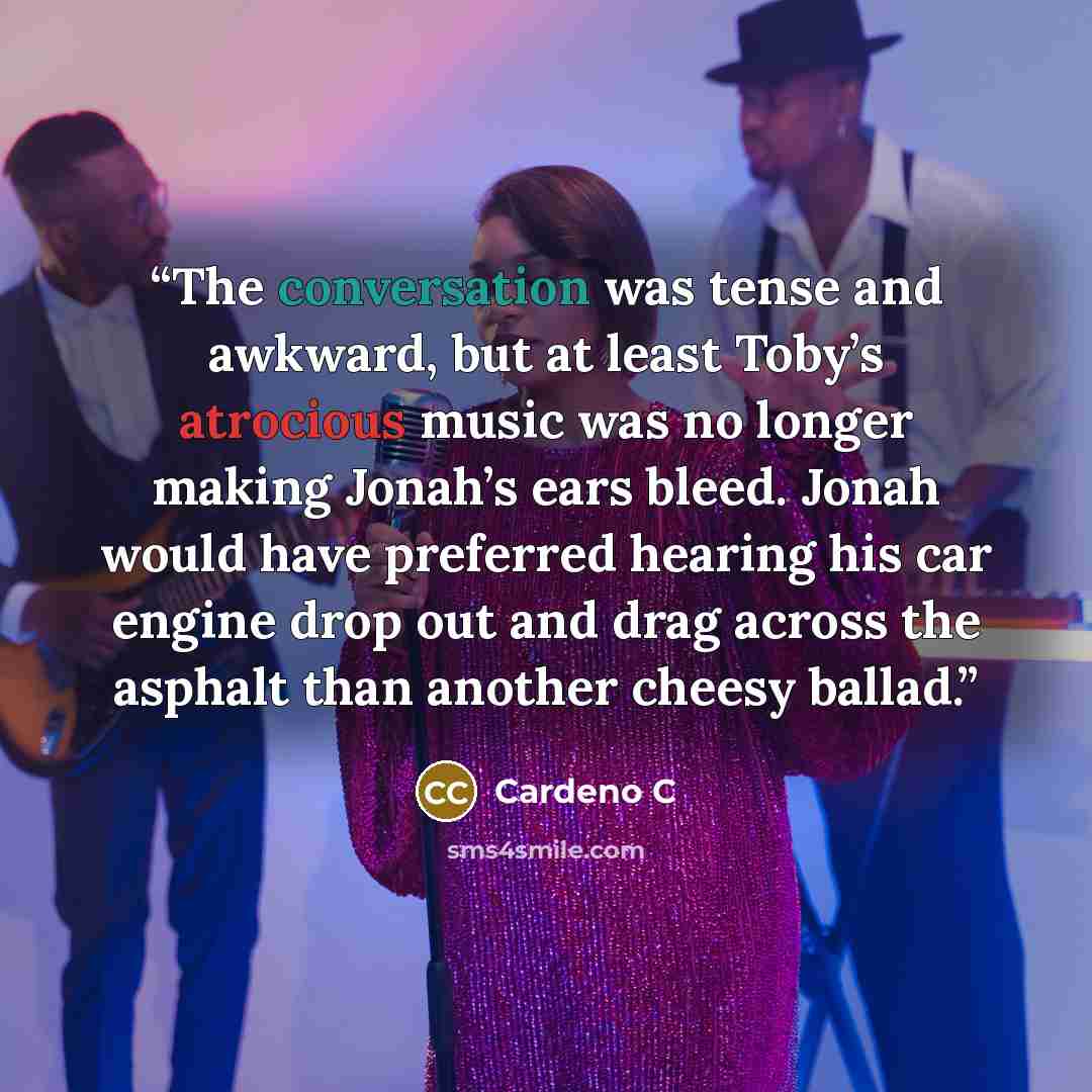 “The conversation was tense and awkward, but at least Toby’s atrocious music was no longer making Jonah’s ears bleed. Jonah would have preferred hearing his car engine drop out and drag across the asphalt than another cheesy ballad.” quote by Cardeno C