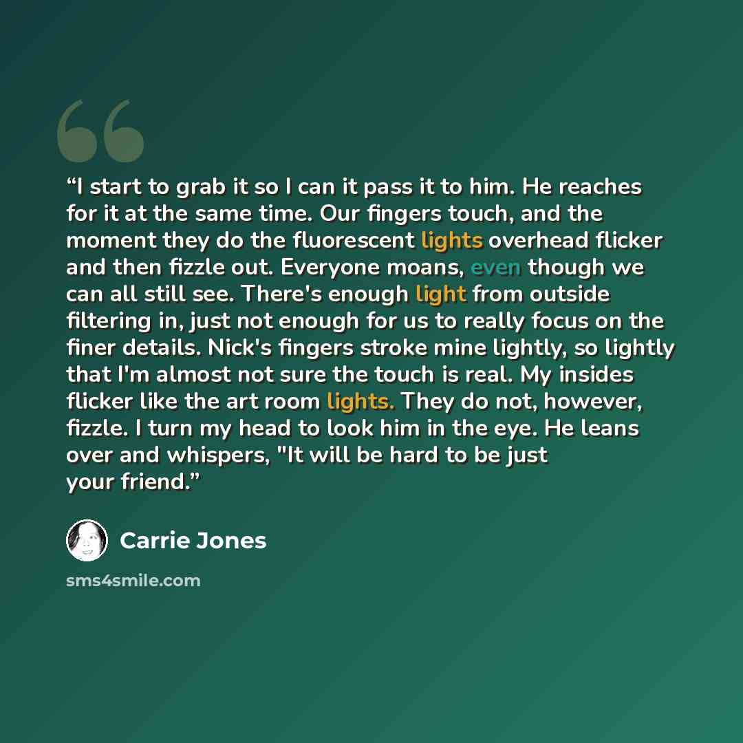 “I start to grab it so I can it pass it to him. He reaches for it at the same time. Our fingers touch, and the moment they do the fluorescent lights overhead flicker and then fizzle out. Everyone moans, even though we can all still see. There's enough light from outside filtering in, just not…” quote by Carrie Jones