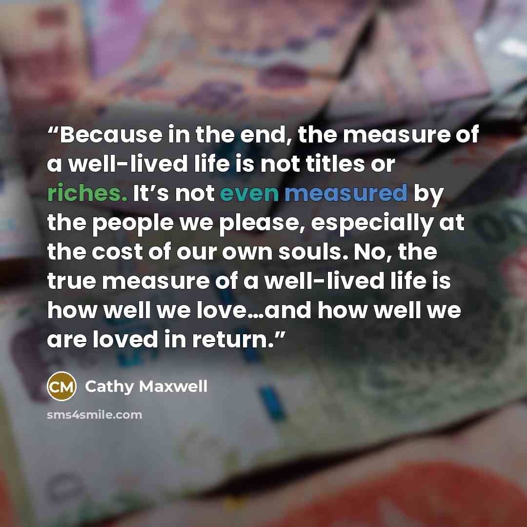 “Because in the end, the measure of a well-lived life is not titles or riches. It’s not even measured by the people we please, especially at the cost of our own souls. No, the true measure of a well-lived life is how well we love…and how well we are loved in return.” quote by Cathy Maxwell