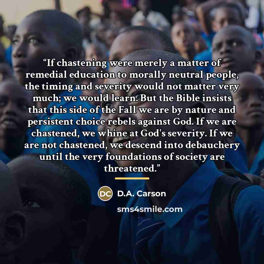 “If chastening were merely a matter of remedial education to morally neutral people, the timing and severity would not matter very much; we would learn. But the Bible insists that this side of the Fall we are by nature and persistent choice rebels against God. If we are chastened, we whine at God's…” quote by D.A. Carson