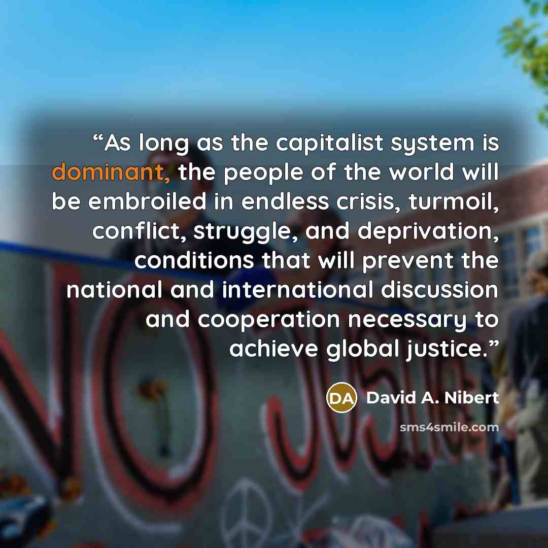 “As long as the capitalist system is dominant, the people of the world will be embroiled in endless crisis, turmoil, conflict, struggle, and deprivation, conditions that will prevent the national and international discussion and cooperation necessary to achieve global justice.” quote by David A. Nibert