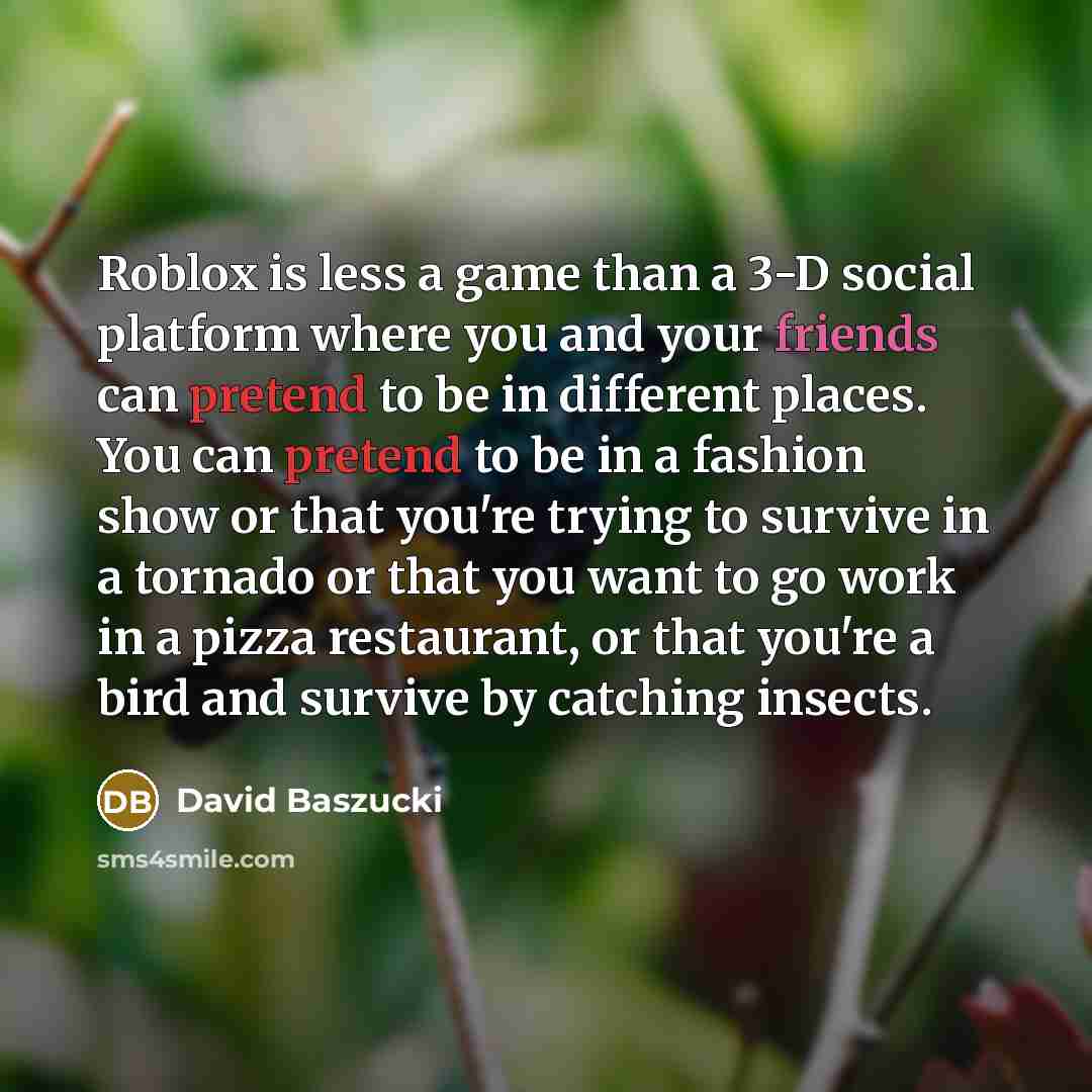 “Roblox is less a game than a 3-D social platform where you and your friends can pretend to be in different places. You can pretend to be in a fashion show or that you're trying to survive in a tornado or that you want to go work in a pizza restaurant, or that you're a bird and survive by catching…” quote by David Baszucki