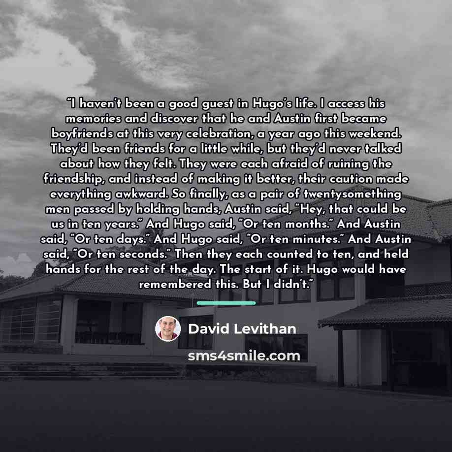“I haven’t been a good guest in Hugo’s life. I access his memories and discover that he and Austin first became boyfriends at this very celebration, a year ago this weekend. They’d been friends for a little while, but they’d never talked about how they felt. They were each afraid of ruining the…” quote by David Levithan