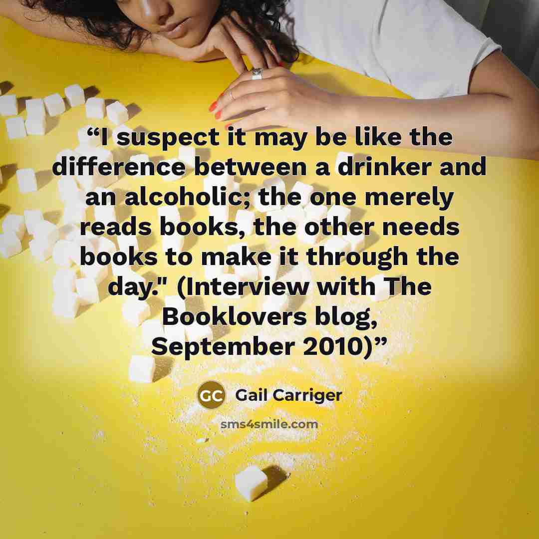 “I suspect it may be like the difference between a drinker and an alcoholic; the one merely reads books, the other needs books to make it through the day." (Interview with The Booklovers blog, September 2010)” quote by Gail Carriger