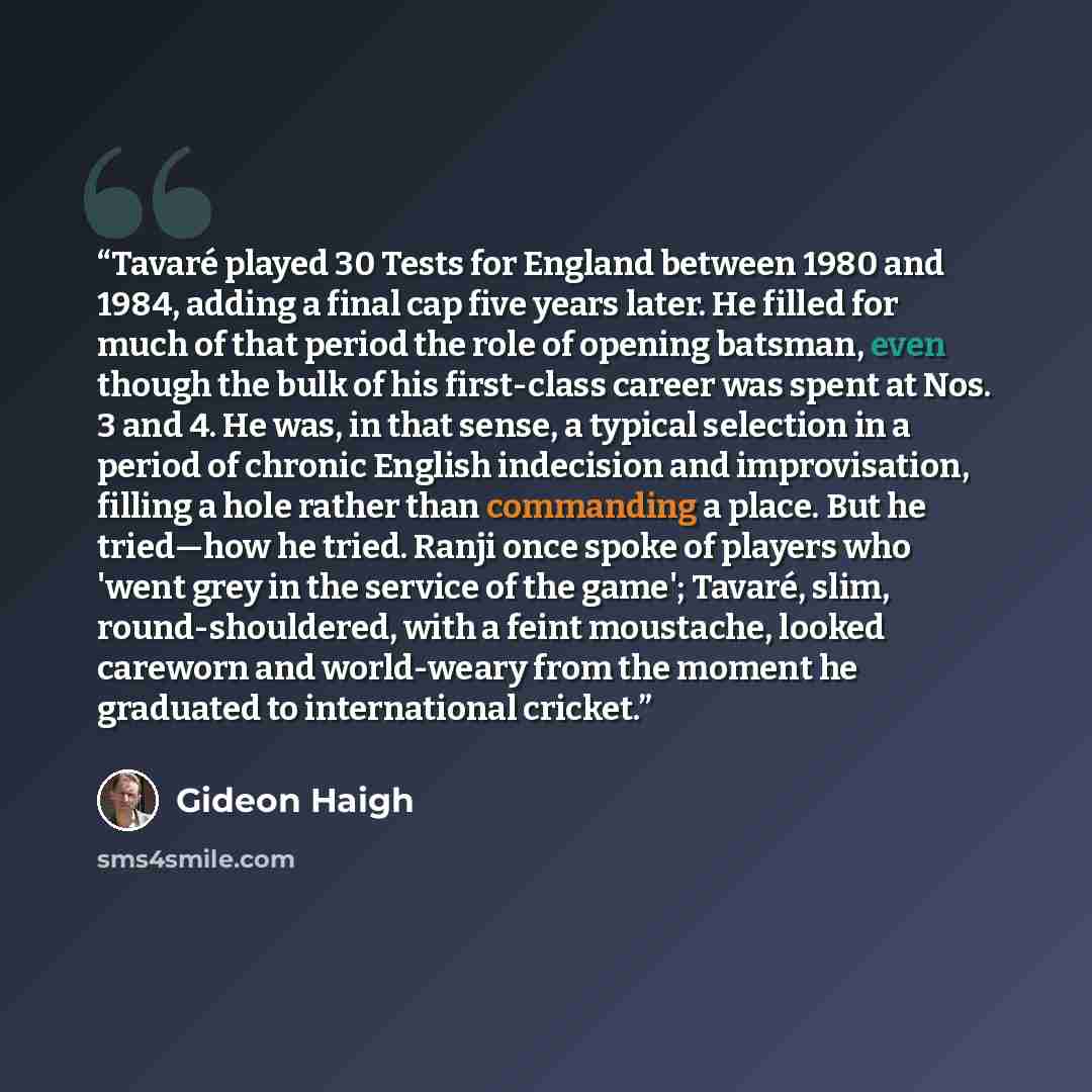 “Tavaré played 30 Tests for England between 1980 and 1984, adding a final cap five years later. He filled for much of that period the role of opening batsman, even though the bulk of his first-class career was spent at Nos. 3 and 4. He was, in that sense, a typical selection in a period of chronic…” quote by Gideon Haigh
