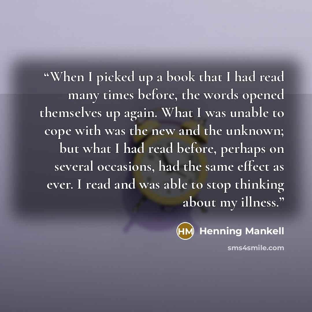 “When I picked up a book that I had read many times before, the words opened themselves up again. What I was unable to cope with was the new and the unknown; but what I had read before, perhaps on several occasions, had the same effect as ever. I read and was able to stop thinking about my illness.” quote by Henning Mankell
