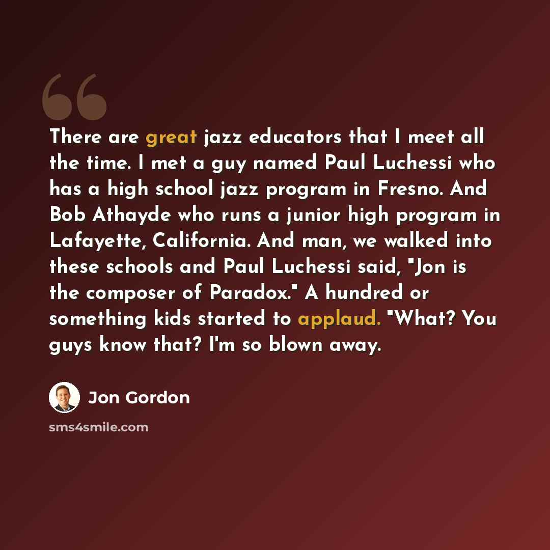 “There are great jazz educators that I meet all the time. I met a guy named Paul Luchessi who has a high school jazz program in Fresno. And Bob Athayde who runs a junior high program in Lafayette, California. And man, we walked into these schools and Paul Luchessi said, "Jon is the composer of…” quote by Jon Gordon