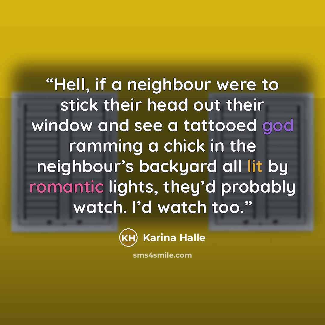 “Hell, if a neighbour were to stick their head out their window and see a tattooed god ramming a chick in the neighbour’s backyard all lit by romantic lights, they’d probably watch. I’d watch too.” quote by Karina Halle