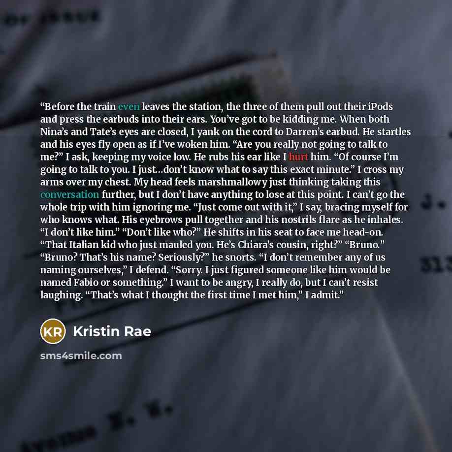 “Before the train even leaves the station, the three of them pull out their iPods and press the earbuds into their ears. You’ve got to be kidding me. When both Nina’s and Tate’s eyes are closed, I yank on the cord to Darren’s earbud. He startles and his eyes fly open as if I’ve woken him. “Are you…” quote by Kristin Rae