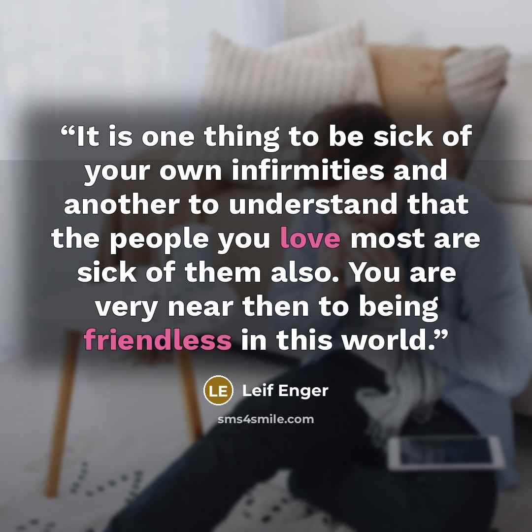 “It is one thing to be sick of your own infirmities and another to understand that the people you love most are sick of them also. You are very near then to being friendless in this world.” quote by Leif Enger