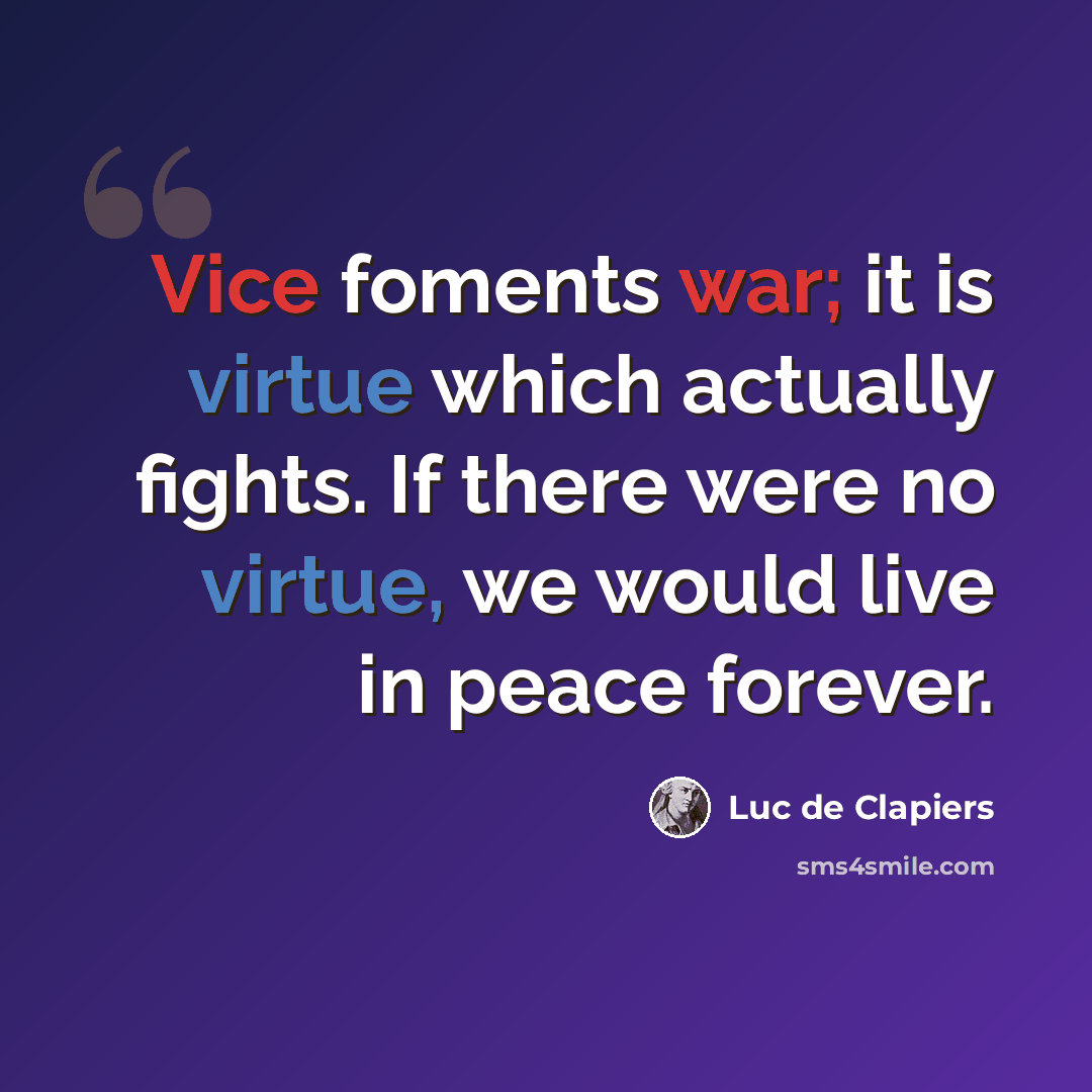 “Vice foments war; it is virtue which actually fights. If there were no virtue, we would live in peace forever.” quote by Luc de Clapiers