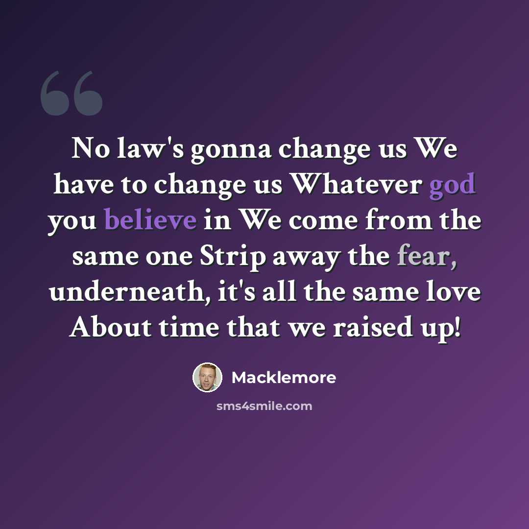 “No law's gonna change us We have to change us Whatever god you believe in We come from the same one Strip away the fear, underneath, it's all the same love About time that we raised up!” quote by Macklemore