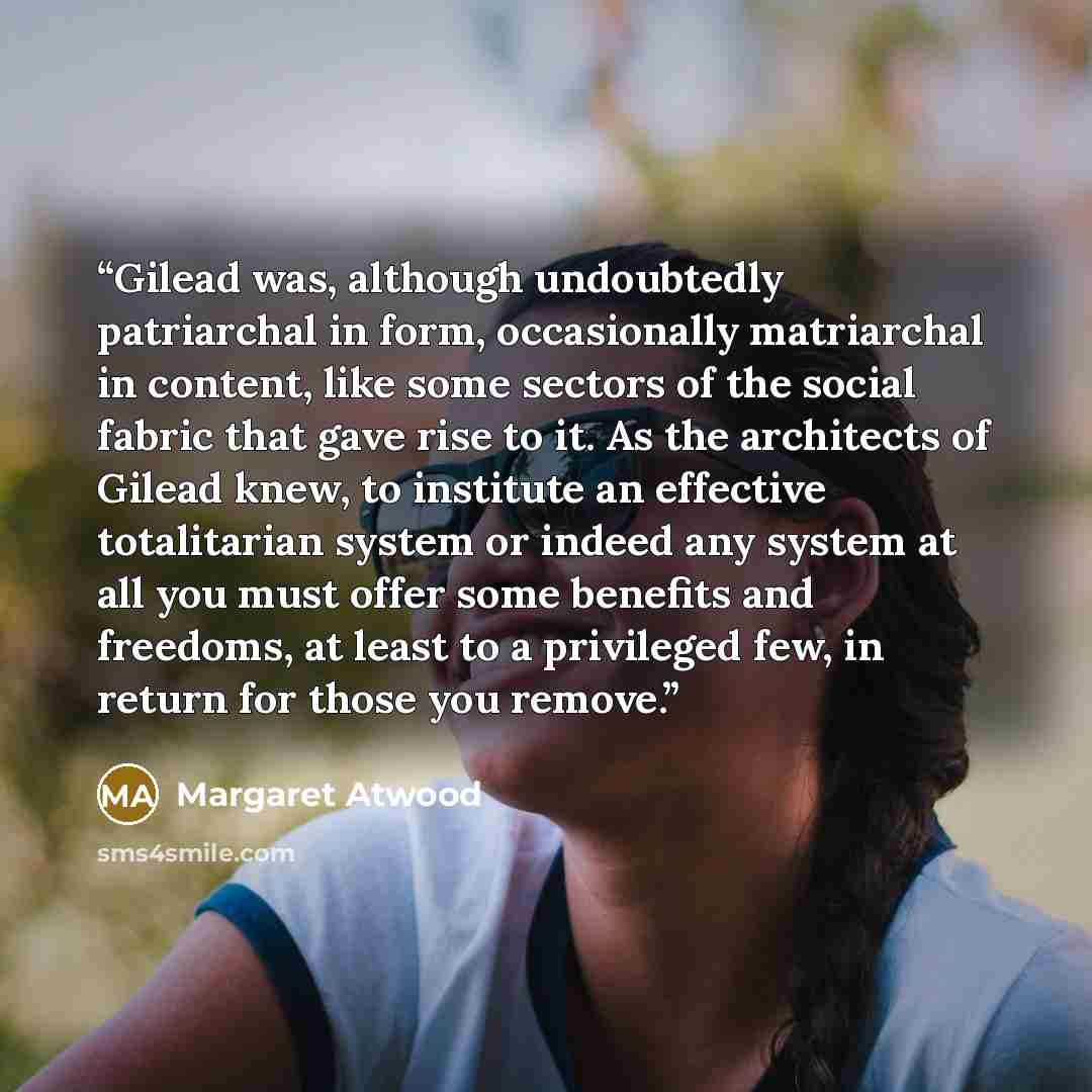 “Gilead was, although undoubtedly patriarchal in form, occasionally matriarchal in content, like some sectors of the social fabric that gave rise to it. As the architects of Gilead knew, to institute an effective totalitarian system or indeed any system at all you must offer some benefits and…” quote by Margaret Atwood