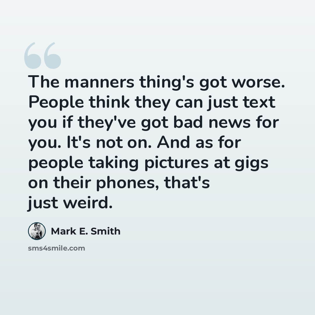 “The manners thing's got worse. People think they can just text you if they've got bad news for you. It's not on. And as for people taking pictures at gigs on their phones, that's just weird.” quote by Mark E. Smith