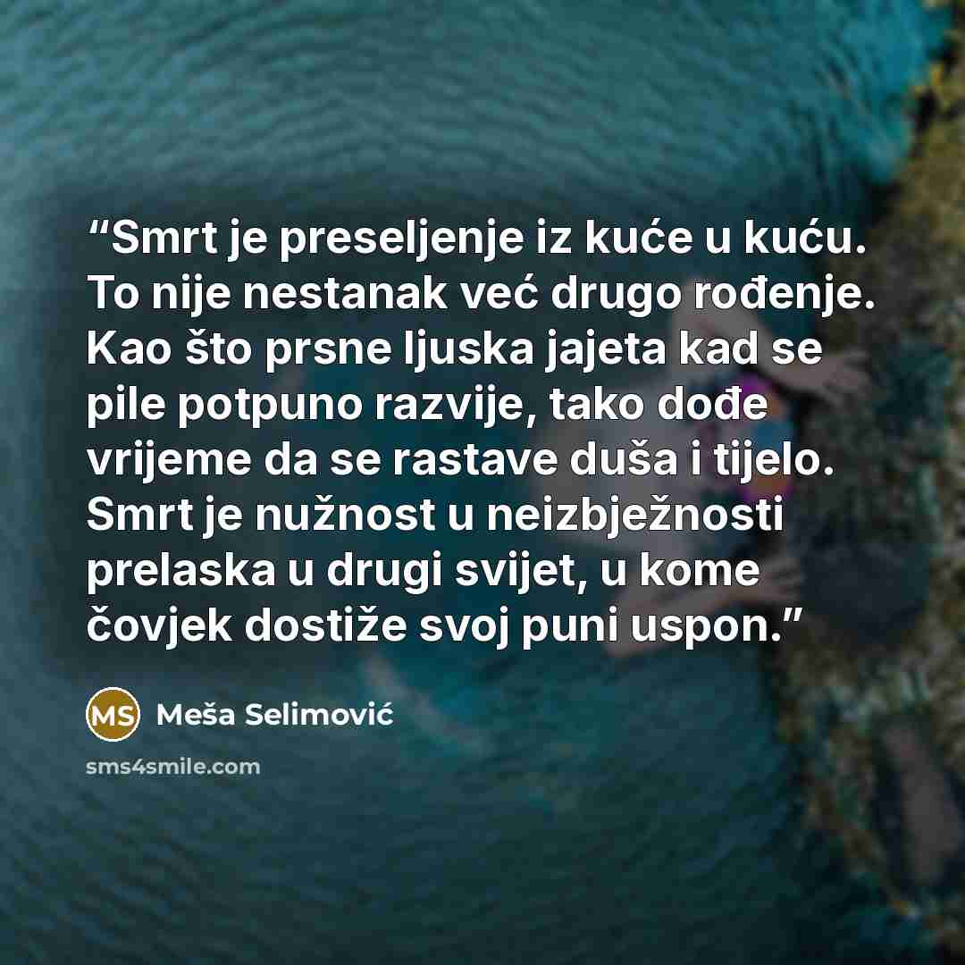 “Smrt je preseljenje iz kuće u kuću. To nije nestanak već drugo rođenje. Kao što prsne ljuska jajeta kad se pile potpuno razvije, tako dođe vrijeme da se rastave duša i tijelo. Smrt je nužnost u neizbježnosti prelaska u drugi svijet, u kome čovjek dostiže svoj puni uspon.” quote by Meša Selimović