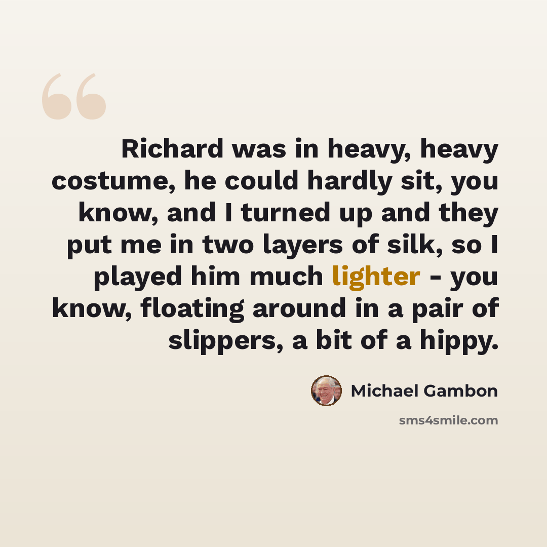 “Richard was in heavy, heavy costume, he could hardly sit, you know, and I turned up and they put me in two layers of silk, so I played him much lighter - you know, floating around in a pair of slippers, a bit of a hippy.” quote by Michael Gambon