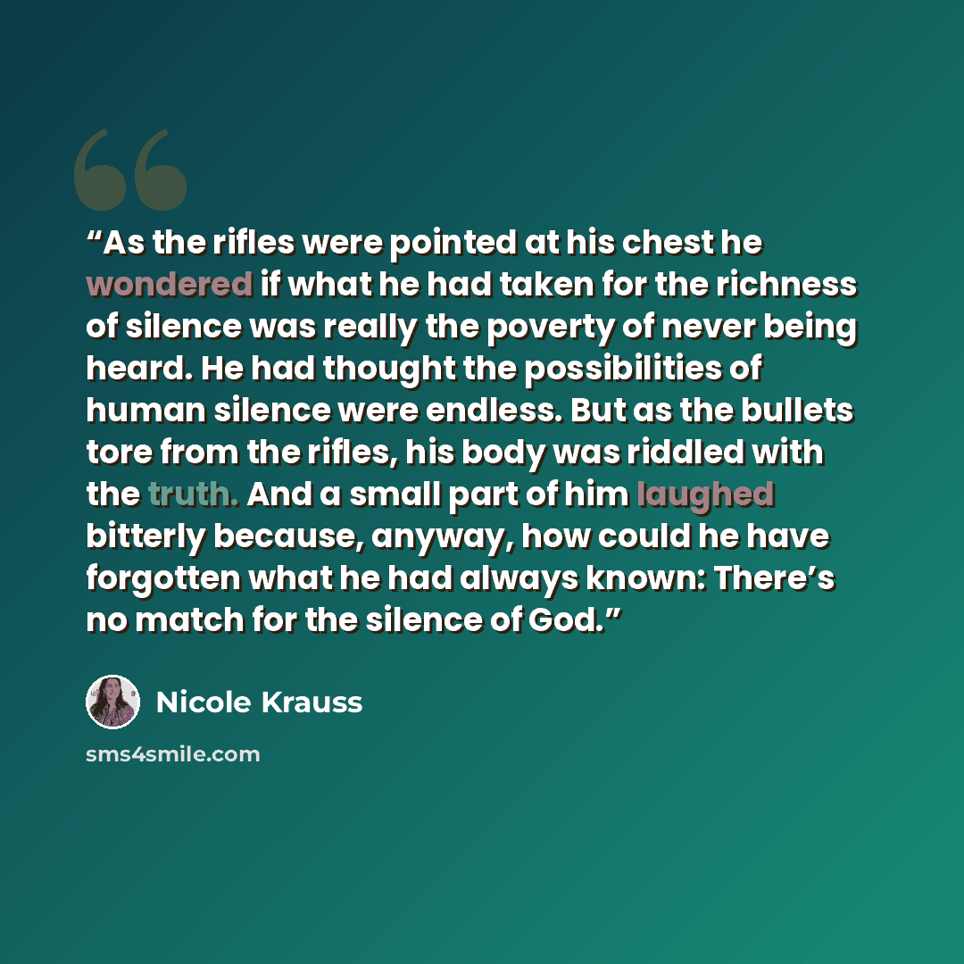 “As the rifles were pointed at his chest he wondered if what he had taken for the richness of silence was really the poverty of never being heard. He had thought the possibilities of human silence were endless. But as the bullets tore from the rifles, his body was riddled with the truth. And a…” quote by Nicole Krauss