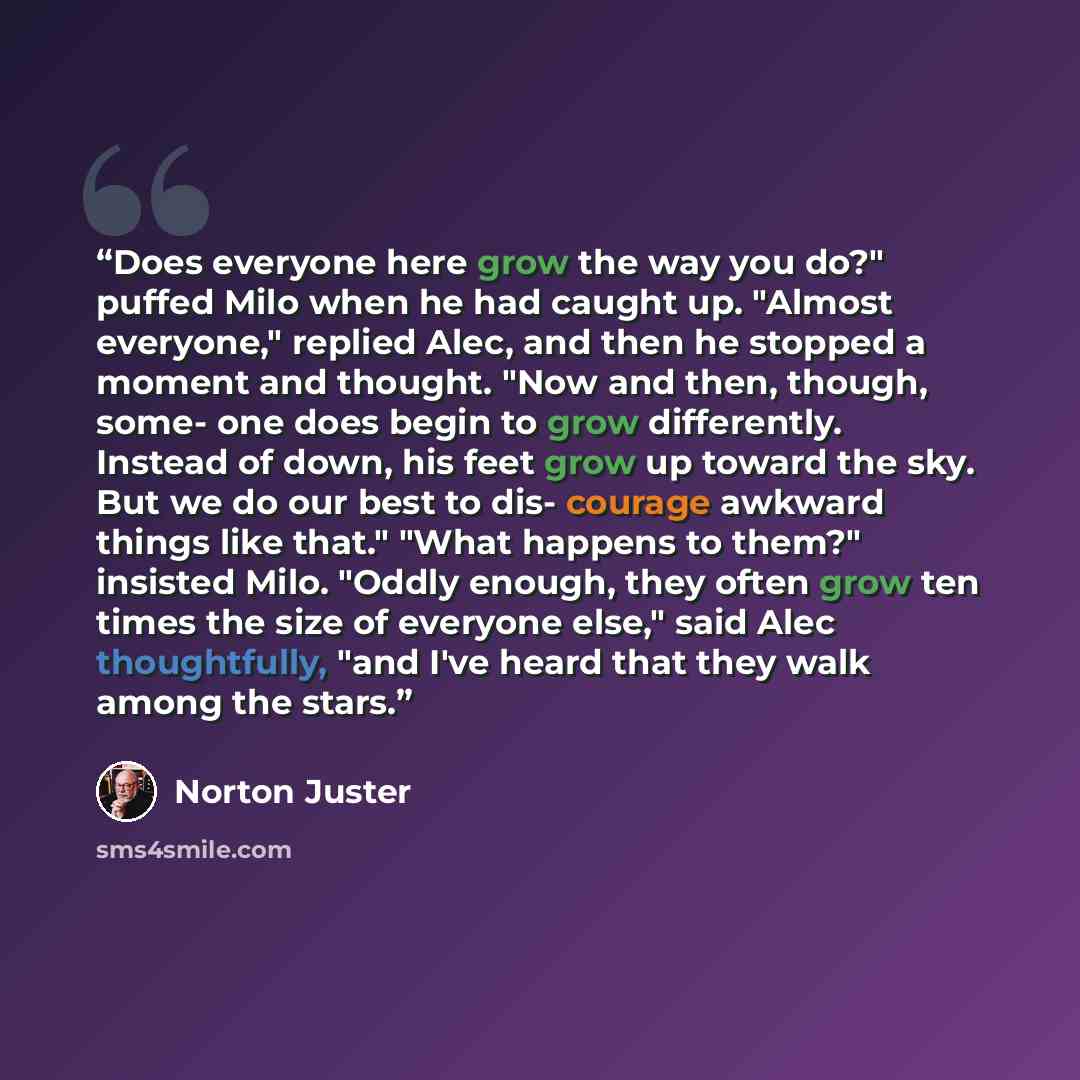 “Does everyone here grow the way you do?" puffed Milo when he had caught up. "Almost everyone," replied Alec, and then he stopped a moment and thought. "Now and then, though, some- one does begin to grow differently. Instead of down, his feet grow up toward the sky. But we do our best to dis…” quote by Norton Juster