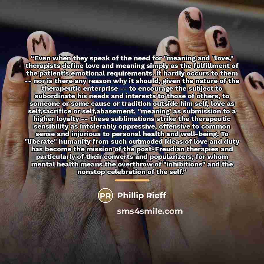 “Even when they speak of the need for "meaning and "love," therapists define love and meaning simply as the fulfillment of the patient's emotional requirements. It hardly occurs to them -- nor is there any reason why it should, given the nature of the therapeutic enterprise -- to encourage the…” quote by Phillip Rieff