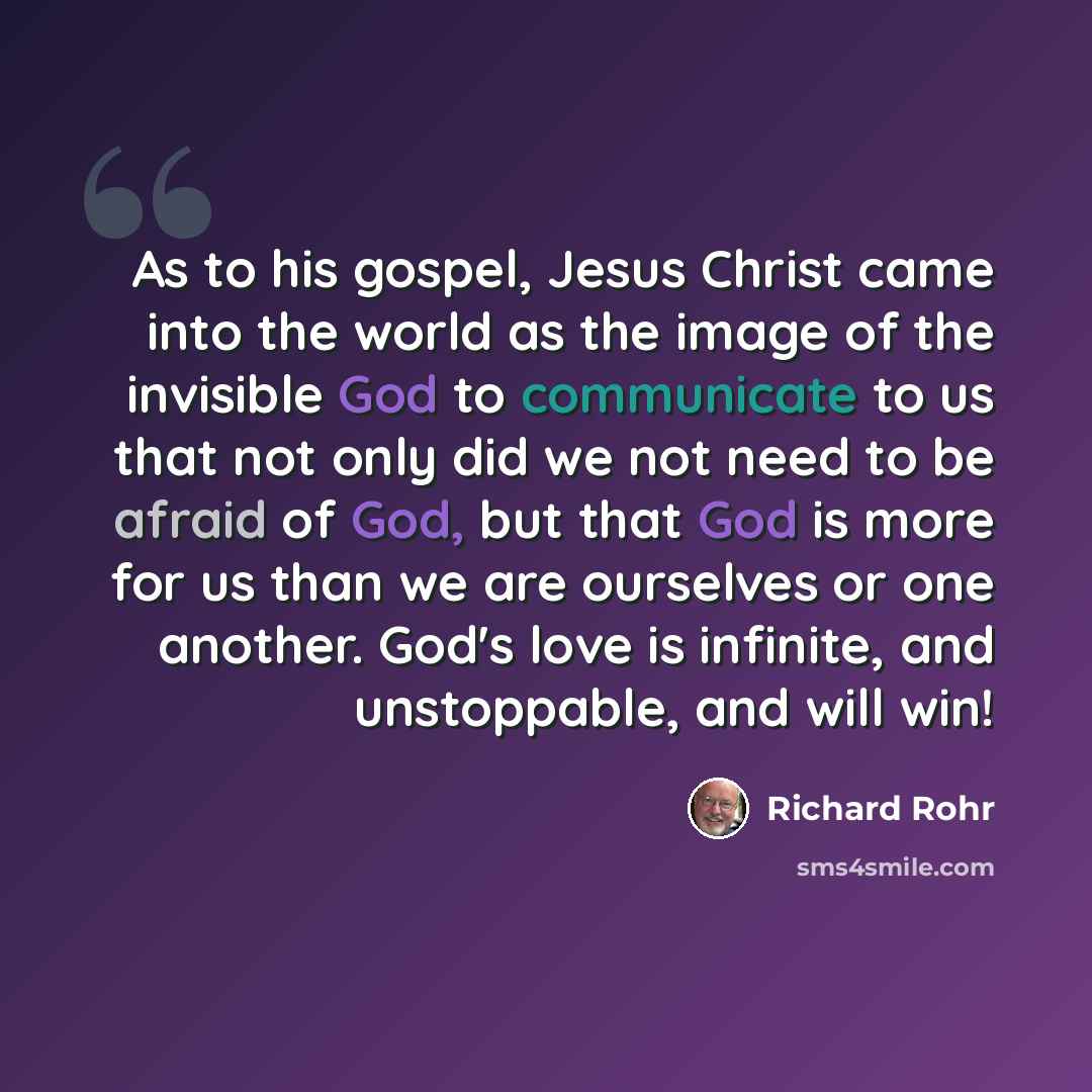 “As to his gospel, Jesus Christ came into the world as the image of the invisible God to communicate to us that not only did we not need to be afraid of God, but that God is more for us than we are ourselves or one another. God's love is infinite, and unstoppable, and will win!” quote by Richard Rohr