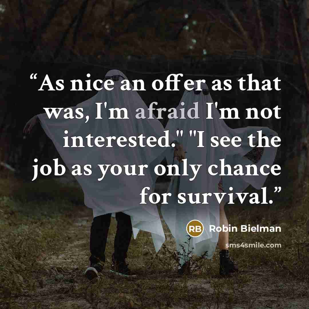 “As nice an offer as that was, I'm afraid I'm not interested." "I see the job as your only chance for survival.” quote by Robin Bielman