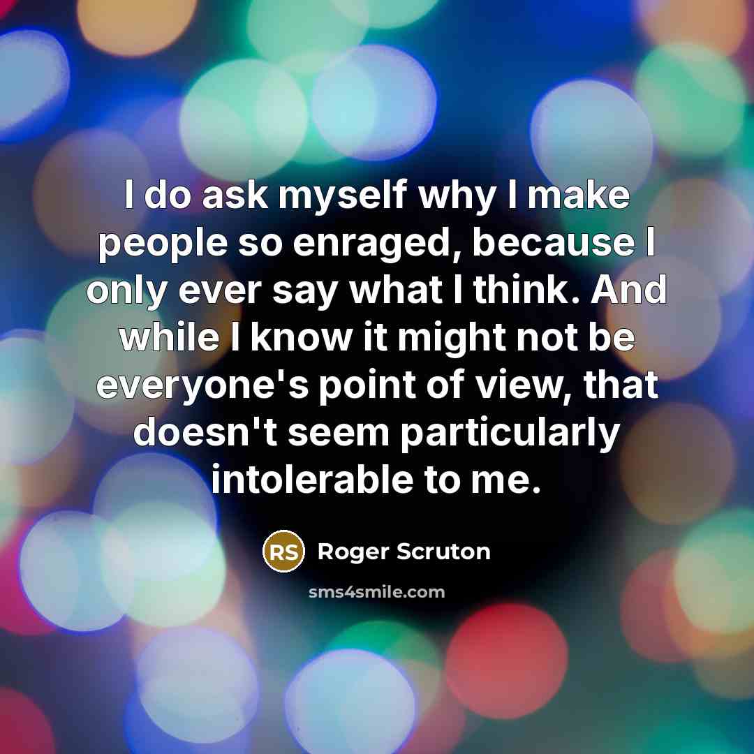 “I do ask myself why I make people so enraged, because I only ever say what I think. And while I know it might not be everyone's point of view, that doesn't seem particularly intolerable to me.” quote by Roger Scruton