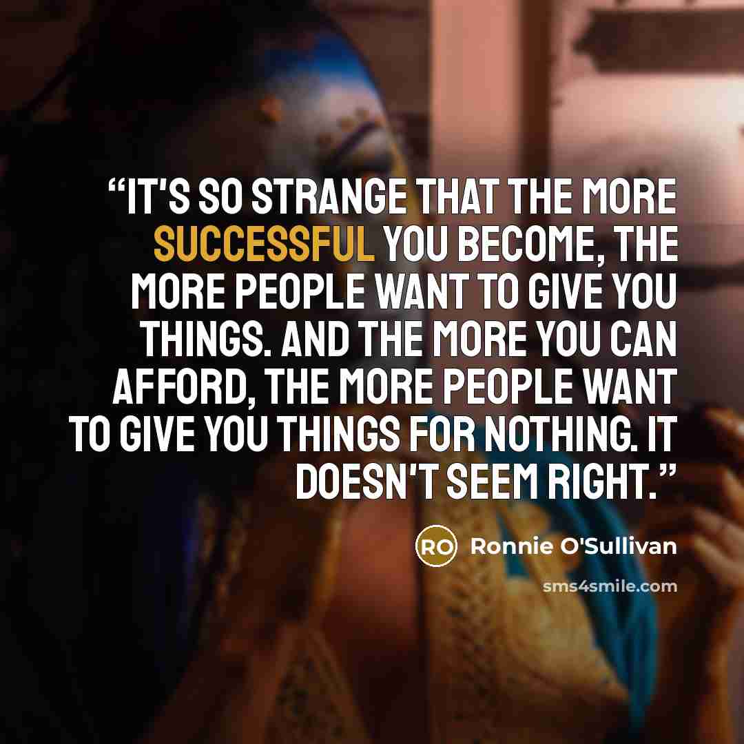 “It's so strange that the more successful you become, the more people want to give you things. And the more you can afford, the more people want to give you things for nothing. It doesn't seem right.” quote by Ronnie O'Sullivan