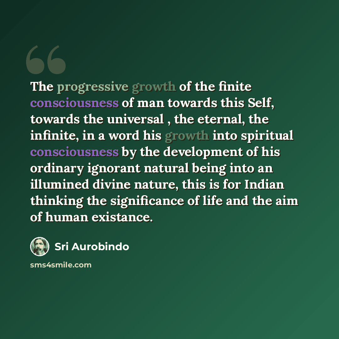 “The progressive growth of the finite consciousness of man towards this Self, towards the universal , the eternal, the infinite, in a word his growth into spiritual consciousness by the development of his ordinary ignorant natural being into an illumined divine nature, this is for Indian thinking…” quote by Sri Aurobindo