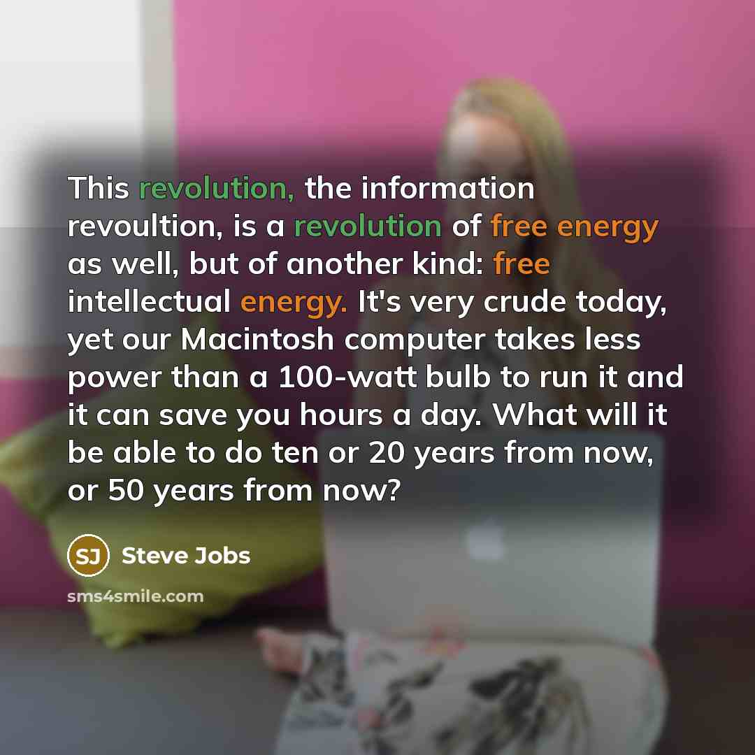 “This revolution, the information revoultion, is a revolution of free energy as well, but of another kind: free intellectual energy. It's very crude today, yet our Macintosh computer takes less power than a 100-watt bulb to run it and it can save you hours a day. What will it be able to do ten or…” quote by Steve Jobs