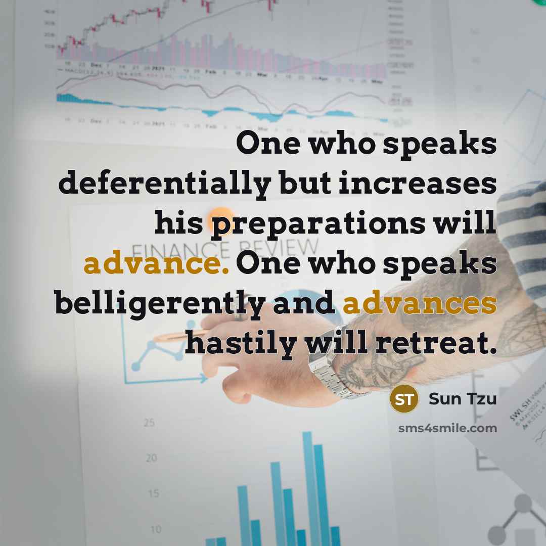 “One who speaks deferentially but increases his preparations will advance. One who speaks belligerently and advances hastily will retreat.” quote by Sun Tzu