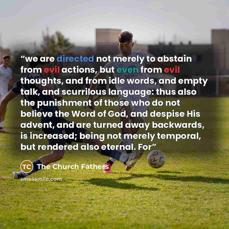 “we are directed not merely to abstain from evil actions, but even from evil thoughts, and from idle words, and empty talk, and scurrilous language: thus also the punishment of those who do not believe the Word of God, and despise His advent, and are turned away backwards, is increased; being not…” quote by The Church Fathers
