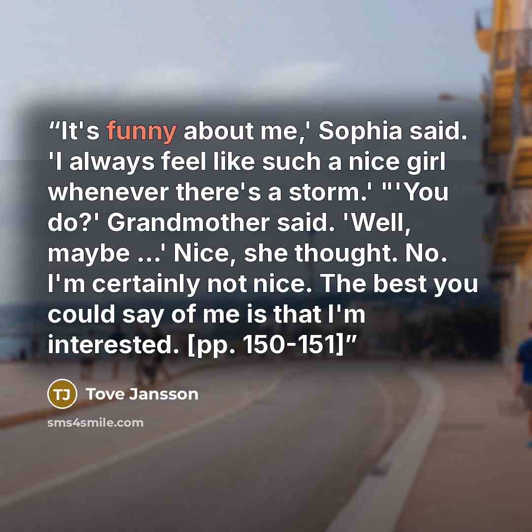 “It's funny about me,' Sophia said. 'I always feel like such a nice girl whenever there's a storm.' "'You do?' Grandmother said. 'Well, maybe ...' Nice, she thought. No. I'm certainly not nice. The best you could say of me is that I'm interested. [pp. 150-151]” quote by Tove Jansson