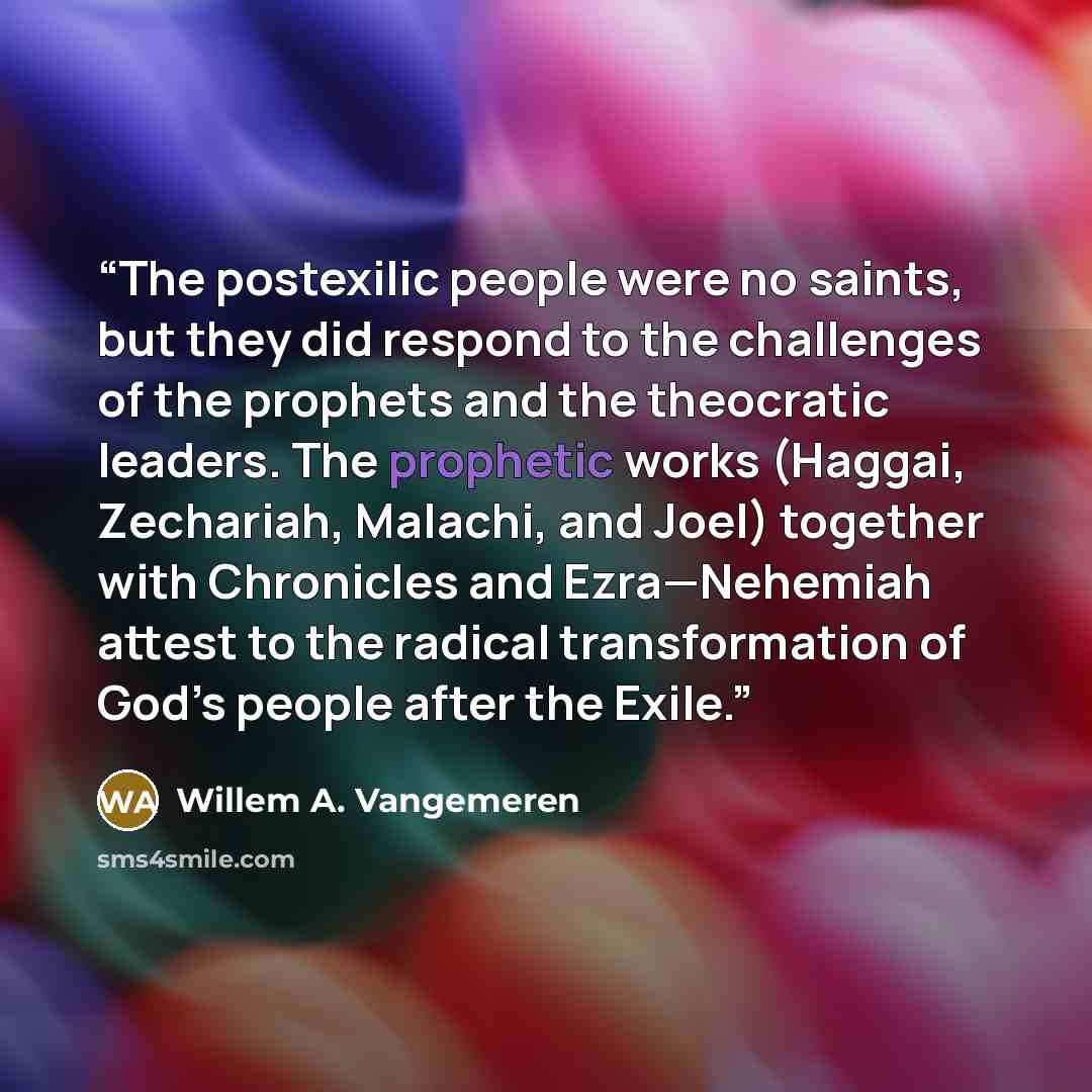 “The postexilic people were no saints, but they did respond to the challenges of the prophets and the theocratic leaders. The prophetic works (Haggai, Zechariah, Malachi, and Joel) together with Chronicles and Ezra—Nehemiah attest to the radical transformation of God’s people after the Exile.” quote by Willem A. Vangemeren