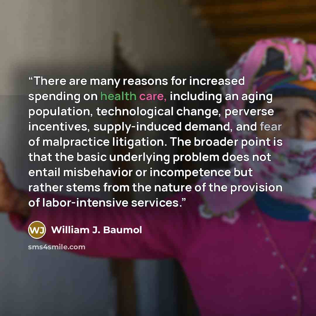 “There are many reasons for increased spending on health care, including an aging population, technological change, perverse incentives, supply-induced demand, and fear of malpractice litigation. The broader point is that the basic underlying problem does not entail misbehavior or incompetence but…” quote by William J. Baumol