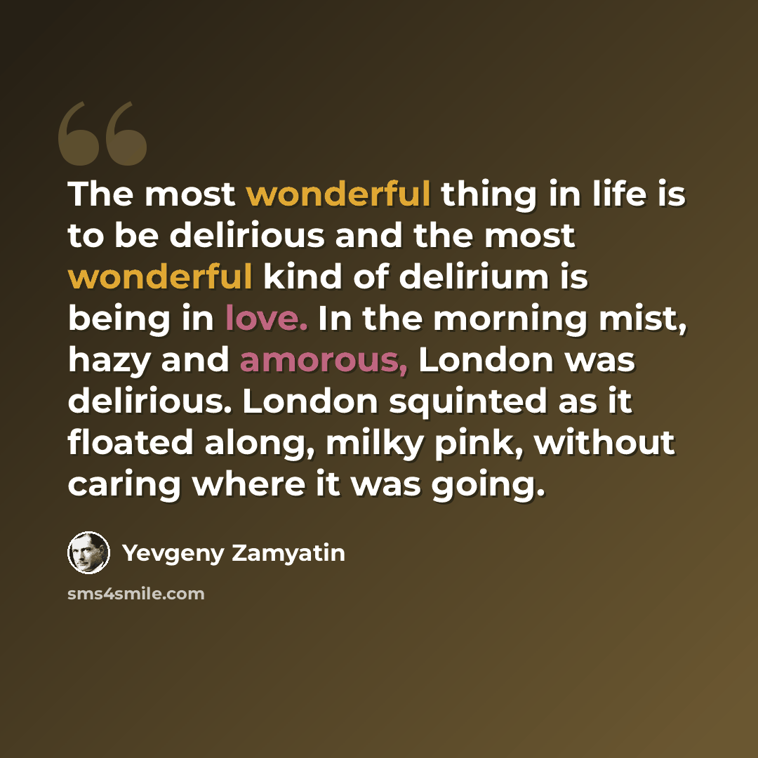 “The most wonderful thing in life is to be delirious and the most wonderful kind of delirium is being in love. In the morning mist, hazy and amorous, London was delirious. London squinted as it floated along, milky pink, without caring where it was going.” quote by Yevgeny Zamyatin