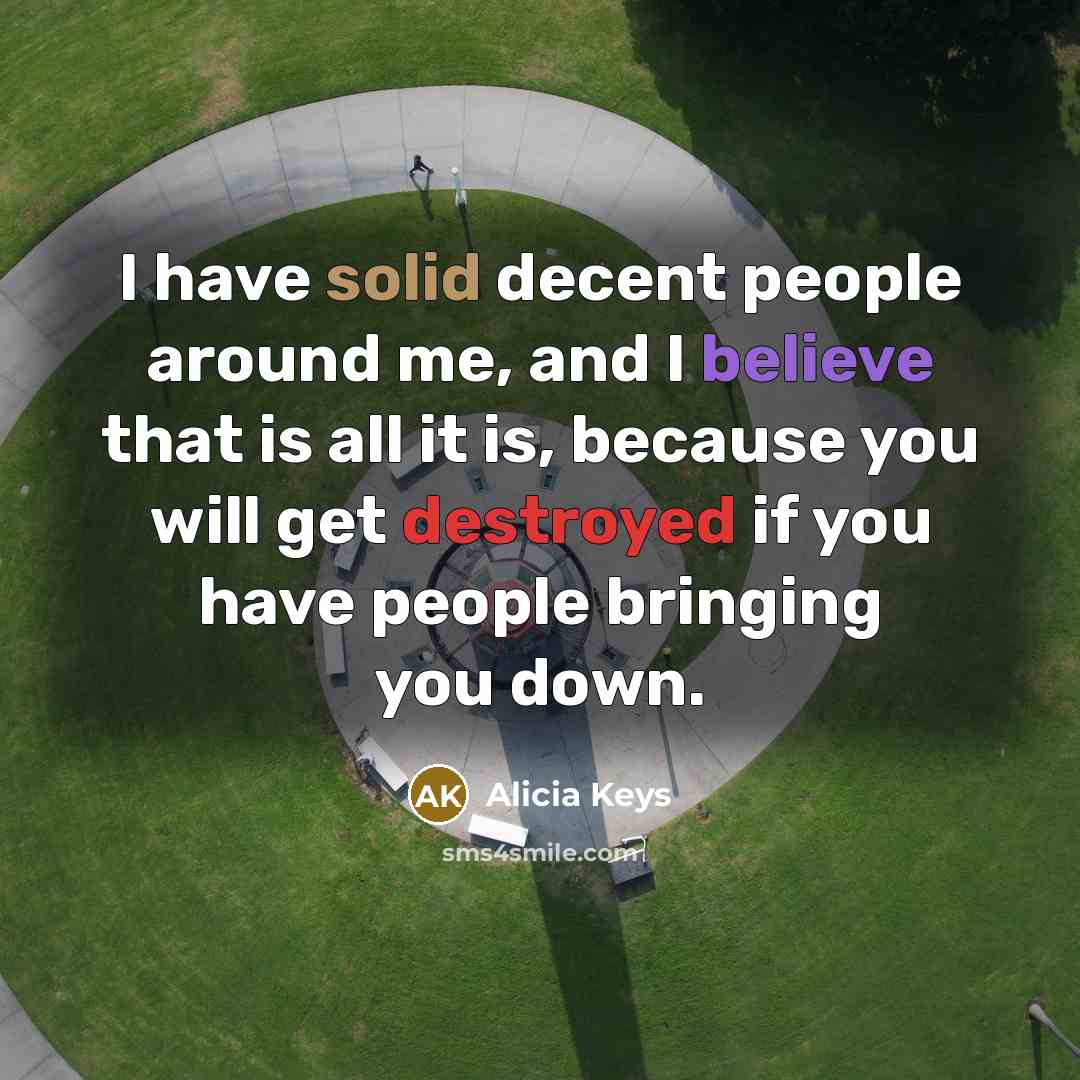 “I have solid decent people around me, and I believe that is all it is, because you will get destroyed if you have people bringing you down.” quote by Alicia Keys