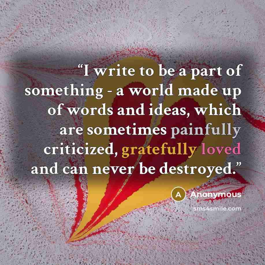 “I write to be a part of something - a world made up of words and ideas, which are sometimes painfully criticized, gratefully loved and can never be destroyed.” quote by Anonymous