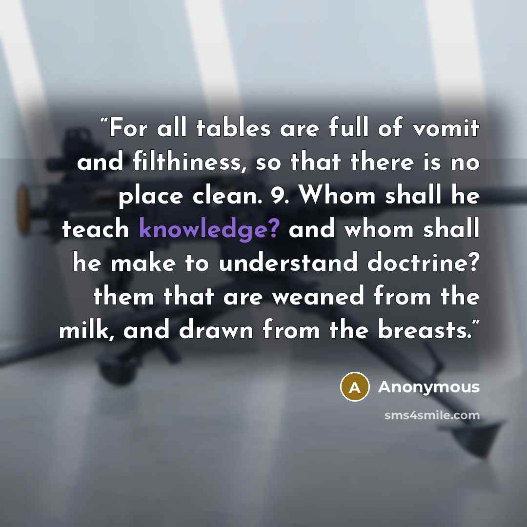 “For all tables are full of vomit and filthiness, so that there is no place clean. 9. Whom shall he teach knowledge? and whom shall he make to understand doctrine? them that are weaned from the milk, and drawn from the breasts.” quote by Anonymous