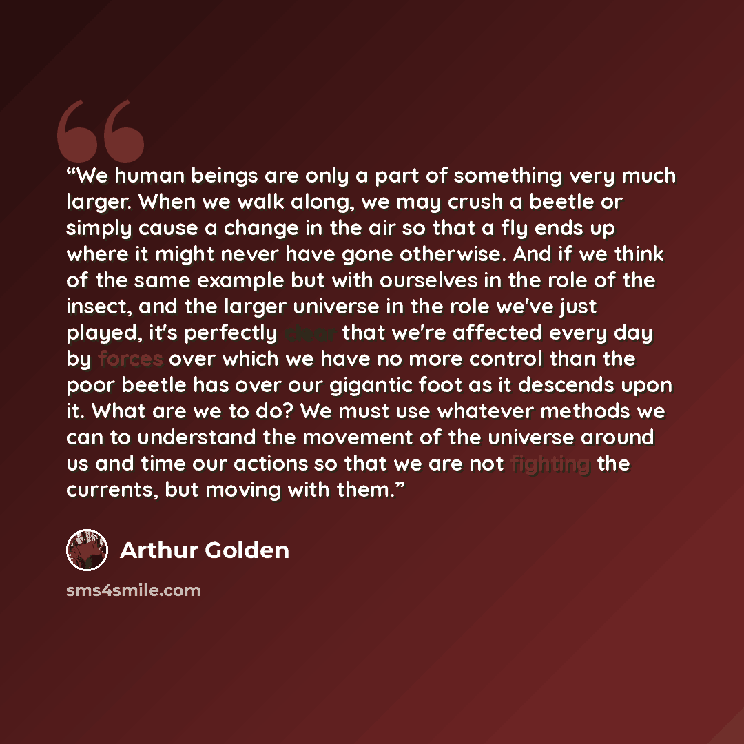 “We human beings are only a part of something very much larger. When we walk along, we may crush a beetle or simply cause a change in the air so that a fly ends up where it might never have gone otherwise. And if we think of the same example but with ourselves in the role of the insect, and the…” quote by Arthur Golden