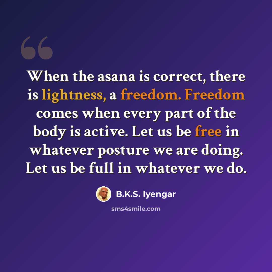 “When the asana is correct, there is lightness, a freedom. Freedom comes when every part of the body is active. Let us be free in whatever posture we are doing. Let us be full in whatever we do.” quote by B.K.S. Iyengar