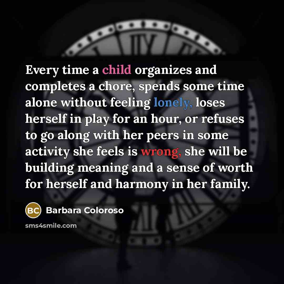 “Every time a child organizes and completes a chore, spends some time alone without feeling lonely, loses herself in play for an hour, or refuses to go along with her peers in some activity she feels is wrong, she will be building meaning and a sense of worth for herself and harmony in her family.” quote by Barbara Coloroso